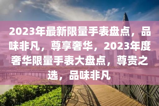 2023年最新限量手表盤點(diǎn)，品味非凡，尊享奢華，2023年度奢華限量手表大盤點(diǎn)，尊貴之選，品味非凡
