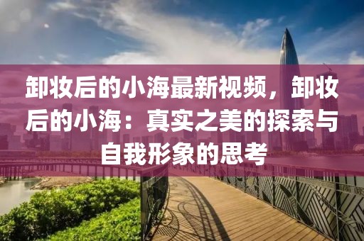 卸妝后的小海最新視頻，卸妝后的小海：真實(shí)之美的探索與自我形象的思考