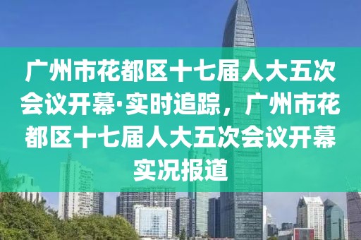 廣州市花都區(qū)十七屆人大五次會議開幕·實(shí)時追蹤，廣州市花都區(qū)十七屆人大五次會議開幕實(shí)況報(bào)道