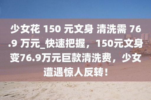 少女花 150 元文身 清洗需 76.9 萬元_快速把握，150元文身變76.9萬元巨款清洗費(fèi)，少女遭遇驚人反轉(zhuǎn)！