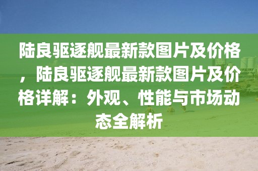 陸良驅(qū)逐艦最新款圖片及價(jià)格，陸良驅(qū)逐艦最新款圖片及價(jià)格詳解：外觀、性能與市場動(dòng)態(tài)全解析