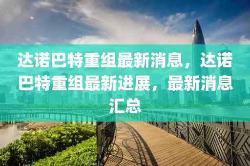 達(dá)諾巴特重組最新消息，達(dá)諾巴特重組最新進(jìn)展，最新消息匯總
