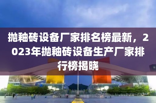 拋釉磚設(shè)備廠家排名榜最新，2023年拋釉磚設(shè)備生產(chǎn)廠家排行榜揭曉
