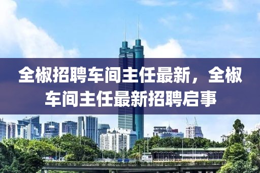 全椒招聘車(chē)間主任最新，全椒車(chē)間主任最新招聘啟事