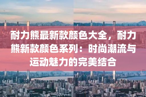 耐力熊最新款顏色大全，耐力熊新款顏色系列：時尚潮流與運(yùn)動魅力的完美結(jié)合