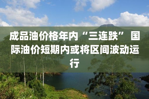 成品油價格年內(nèi)“三連跌” 國際油價短期內(nèi)或?qū)^(qū)間波動運行