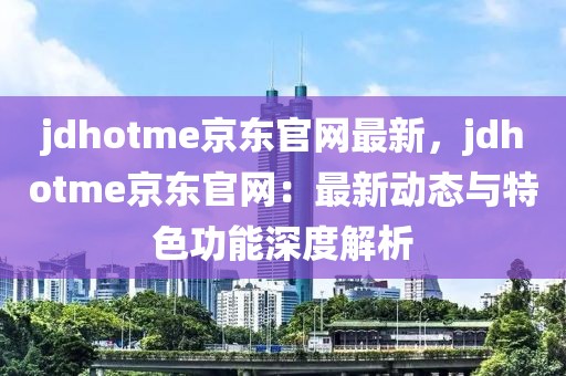 jdhotme京東官網(wǎng)最新，jdhotme京東官網(wǎng)：最新動態(tài)與特色功能深度解析