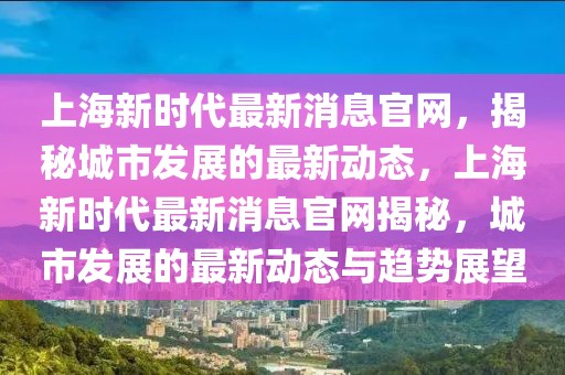 上海新時(shí)代最新消息官網(wǎng)，揭秘城市發(fā)展的最新動(dòng)態(tài)，上海新時(shí)代最新消息官網(wǎng)揭秘，城市發(fā)展的最新動(dòng)態(tài)與趨勢(shì)展望