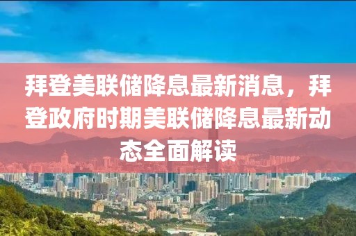 拜登美聯(lián)儲降息最新消息，拜登政府時(shí)期美聯(lián)儲降息最新動態(tài)全面解讀