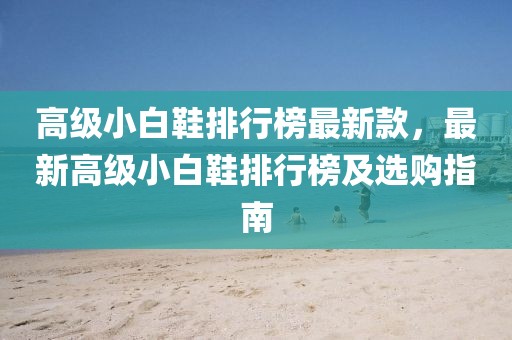 高級小白鞋排行榜最新款，最新高級小白鞋排行榜及選購指南