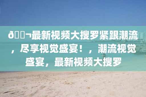??最新視頻大搜羅緊跟潮流，盡享視覺盛宴！，潮流視覺盛宴，最新視頻大搜羅