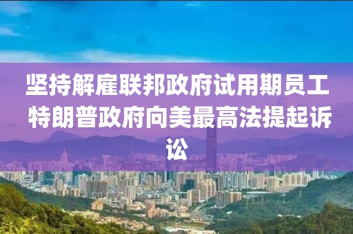 堅(jiān)持解雇聯(lián)邦政府試用期員工 特朗普政府向美最高法提起訴訟