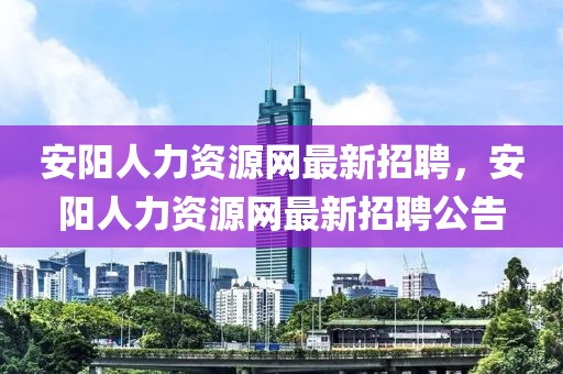 安陽人力資源網最新招聘，安陽人力資源網最新招聘公告