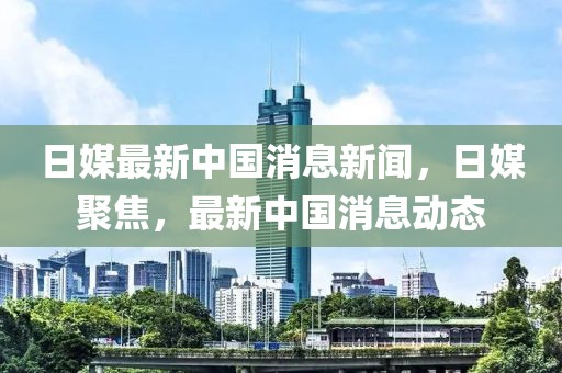 日媒最新中國消息新聞，日媒聚焦，最新中國消息動態(tài)