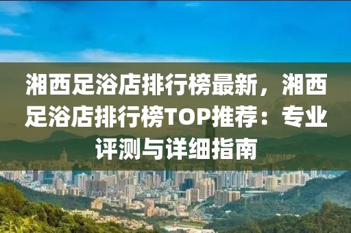 湘西足浴店排行榜最新，湘西足浴店排行榜TOP推薦：專業(yè)評測與詳細指南