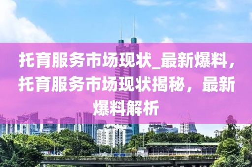 托育服務(wù)市場現(xiàn)狀_最新爆料，托育服務(wù)市場現(xiàn)狀揭秘，最新爆料解析