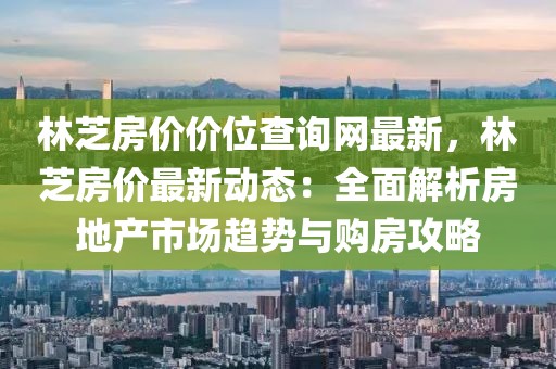 林芝房?jī)r(jià)價(jià)位查詢網(wǎng)最新，林芝房?jī)r(jià)最新動(dòng)態(tài)：全面解析房地產(chǎn)市場(chǎng)趨勢(shì)與購(gòu)房攻略