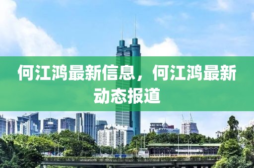 何江鴻最新信息，何江鴻最新動態(tài)報道