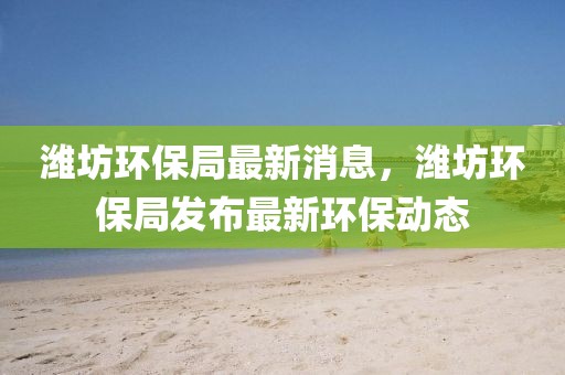 濰坊環(huán)保局最新消息，濰坊環(huán)保局發(fā)布最新環(huán)保動態(tài)