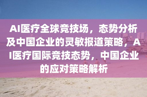AI醫(yī)療全球競(jìng)技場(chǎng)，態(tài)勢(shì)分析及中國(guó)企業(yè)的靈敏報(bào)道策略，AI醫(yī)療國(guó)際競(jìng)技態(tài)勢(shì)，中國(guó)企業(yè)的應(yīng)對(duì)策略解析