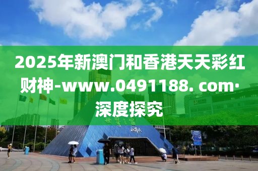 2025年新澳門(mén)和香港天天彩紅財(cái)神-www.0491188. com·深度探究
