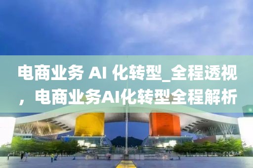電商業(yè)務(wù) AI 化轉(zhuǎn)型_全程透視，電商業(yè)務(wù)AI化轉(zhuǎn)型全程解析