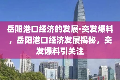 岳陽港口經(jīng)濟的發(fā)展·突發(fā)爆料，岳陽港口經(jīng)濟發(fā)展揭秘，突發(fā)爆料引關注