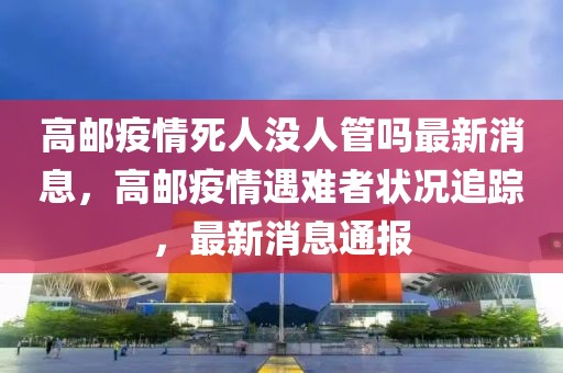 高郵疫情死人沒人管嗎最新消息，高郵疫情遇難者狀況追蹤，最新消息通報