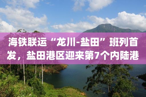 海鐵聯(lián)運“龍川-鹽田”班列首發(fā)，鹽田港區(qū)迎來第7個內(nèi)陸港