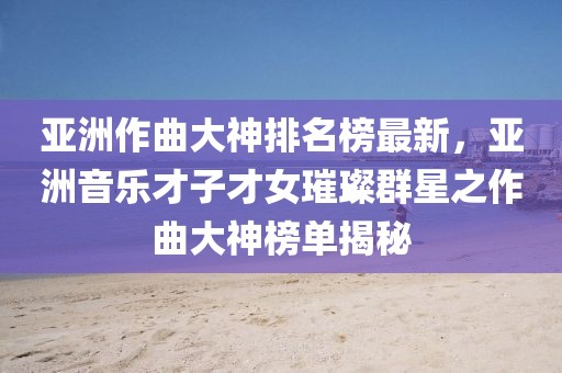 亞洲作曲大神排名榜最新，亞洲音樂才子才女璀璨群星之作曲大神榜單揭秘