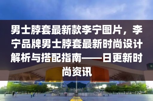 男士脖套最新款李寧圖片，李寧品牌男士脖套最新時尚設計解析與搭配指南——日更新時尚資訊