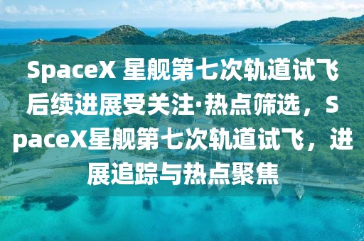 SpaceX 星艦第七次軌道試飛后續(xù)進(jìn)展受關(guān)注·熱點(diǎn)篩選，SpaceX星艦第七次軌道試飛，進(jìn)展追蹤與熱點(diǎn)聚焦