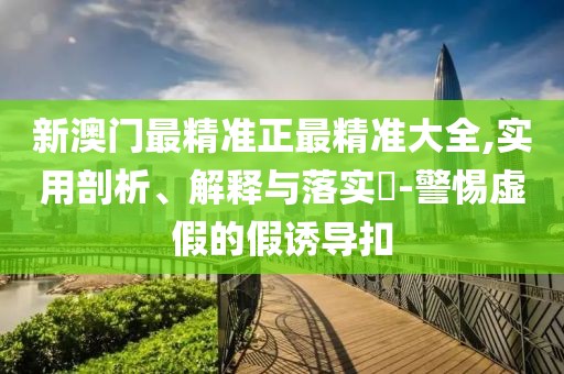 新澳門最精準(zhǔn)正最精準(zhǔn)大全,實(shí)用剖析、解釋與落實(shí)?-警惕虛假的假誘導(dǎo)扣