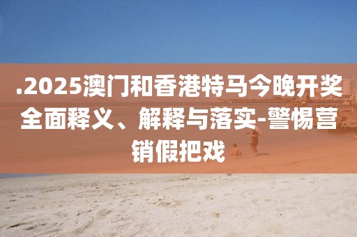 .2025澳門和香港特馬今晚開獎全面釋義、解釋與落實-警惕營銷假把戲