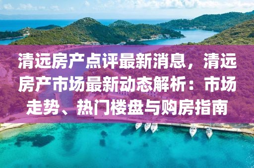 清遠(yuǎn)房產(chǎn)點(diǎn)評(píng)最新消息，清遠(yuǎn)房產(chǎn)市場(chǎng)最新動(dòng)態(tài)解析：市場(chǎng)走勢(shì)、熱門樓盤與購房指南