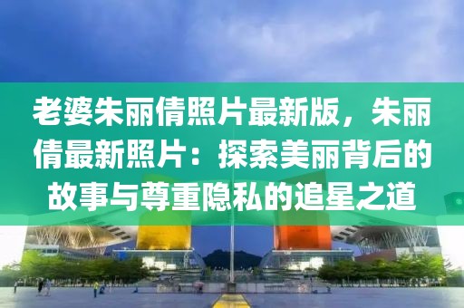 老婆朱麗倩照片最新版，朱麗倩最新照片：探索美麗背后的故事與尊重隱私的追星之道