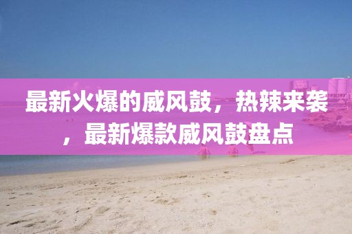 最新火爆的威風(fēng)鼓，熱辣來襲，最新爆款威風(fēng)鼓盤點