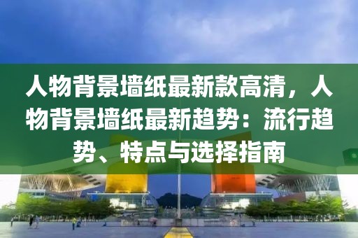 人物背景墻紙最新款高清，人物背景墻紙最新趨勢：流行趨勢、特點(diǎn)與選擇指南