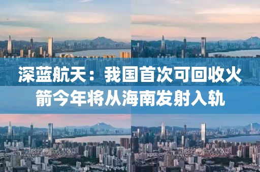 深藍(lán)航天：我國首次可回收火箭今年將從海南發(fā)射入軌