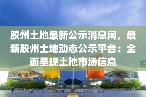 膠州土地最新公示消息網(wǎng)，最新膠州土地動態(tài)公示平臺：全面呈現(xiàn)土地市場信息