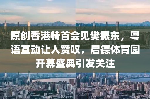 原創(chuàng)香港特首會見樊振東，粵語互動讓人贊嘆，啟德體育園開幕盛典引發(fā)關(guān)注