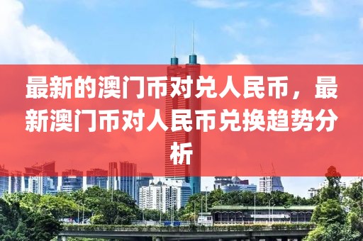 最新的澳門(mén)幣對(duì)兌人民幣，最新澳門(mén)幣對(duì)人民幣兌換趨勢(shì)分析