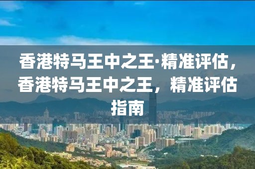 香港特馬王中之王·精準(zhǔn)評估，香港特馬王中之王，精準(zhǔn)評估指南