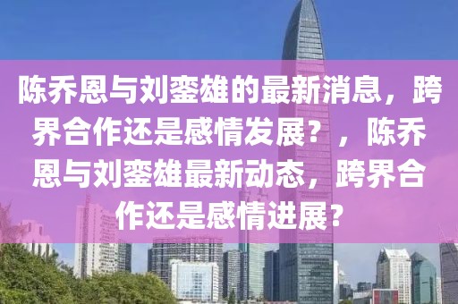 陳喬恩與劉鑾雄的最新消息，跨界合作還是感情發(fā)展？，陳喬恩與劉鑾雄最新動態(tài)，跨界合作還是感情進(jìn)展？