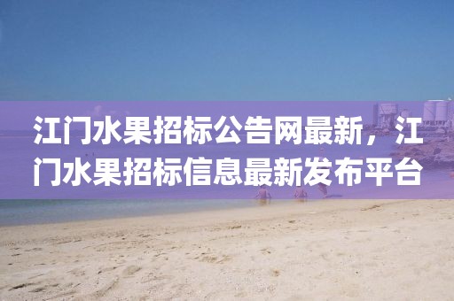 江門水果招標(biāo)公告網(wǎng)最新，江門水果招標(biāo)信息最新發(fā)布平臺