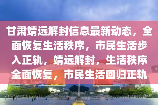 甘肅靖遠解封信息最新動態(tài)，全面恢復(fù)生活秩序，市民生活步入正軌，靖遠解封，生活秩序全面恢復(fù)，市民生活回歸正軌