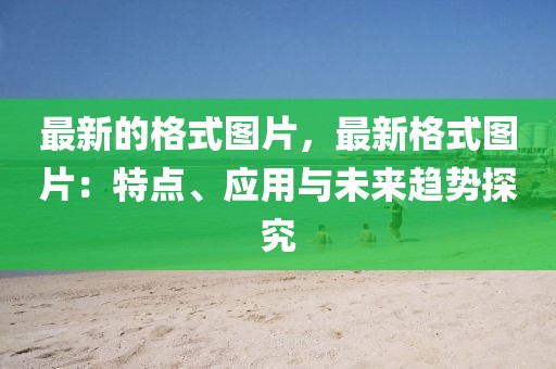 最新的格式圖片，最新格式圖片：特點、應(yīng)用與未來趨勢探究