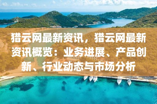 獵云網(wǎng)最新資訊，獵云網(wǎng)最新資訊概覽：業(yè)務(wù)進(jìn)展、產(chǎn)品創(chuàng)新、行業(yè)動(dòng)態(tài)與市場(chǎng)分析