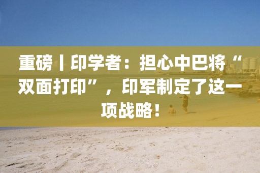 重磅丨印學(xué)者：擔(dān)心中巴將“雙面打印”，印軍制定了這一項(xiàng)戰(zhàn)略！
