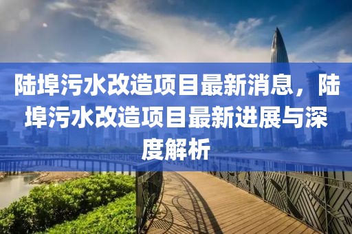陸埠污水改造項(xiàng)目最新消息，陸埠污水改造項(xiàng)目最新進(jìn)展與深度解析